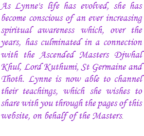 As Lynne's life has evolved, she has become conscious of an ever increasing spiritual awareness which, over the years, has culminated in a connection with the Ascended Masters Djwhal Khul, Lord Kuthumi, St Germaine and Thoth. Lynne is now able to channel their teachings, which she wishes to share with you through the pages of this website, on behalf of the Masters.