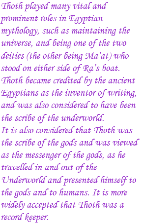 Thoth played many vital and prominent roles in Egyptian mythology, such as maintaining the universe, and being one of the two deities (the other being Ma’at) who stood on either side of Ra’s boat. Thoth became credited by the ancient Egyptians as the inventor of writing, and was also considered to have been the scribe of the underworld. It is also considered that Thoth was the scribe of the gods and was viewed as the messenger of the gods, as he travelled in and out of the Underworld and presented himself to the gods and to humans. It is more widely accepted that Thoth was a record keeper.